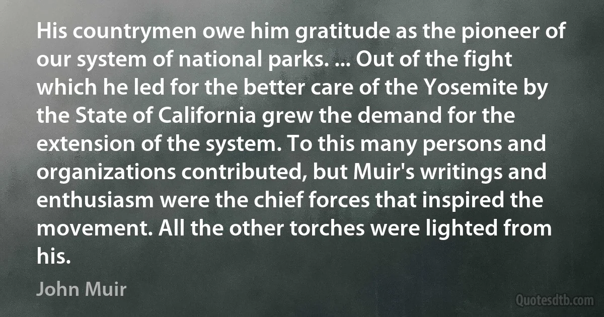 His countrymen owe him gratitude as the pioneer of our system of national parks. ... Out of the fight which he led for the better care of the Yosemite by the State of California grew the demand for the extension of the system. To this many persons and organizations contributed, but Muir's writings and enthusiasm were the chief forces that inspired the movement. All the other torches were lighted from his. (John Muir)