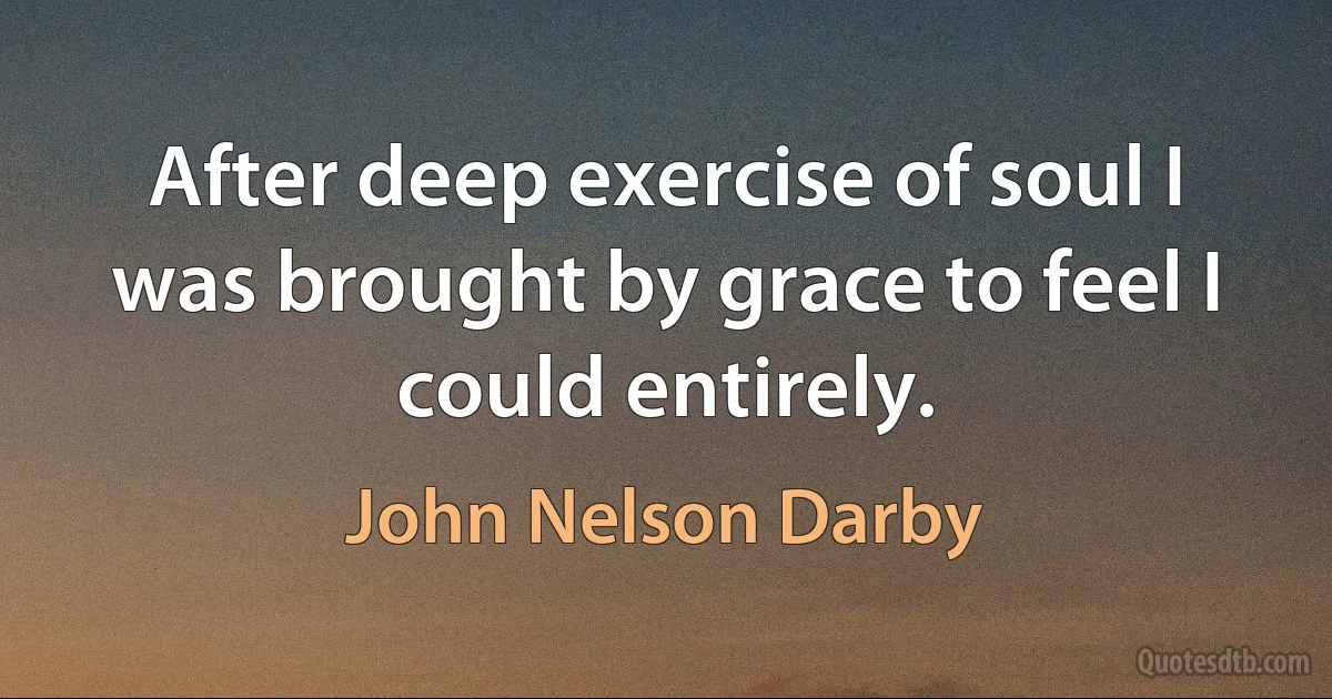 After deep exercise of soul I was brought by grace to feel I could entirely. (John Nelson Darby)