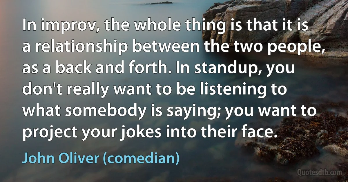 In improv, the whole thing is that it is a relationship between the two people, as a back and forth. In standup, you don't really want to be listening to what somebody is saying; you want to project your jokes into their face. (John Oliver (comedian))