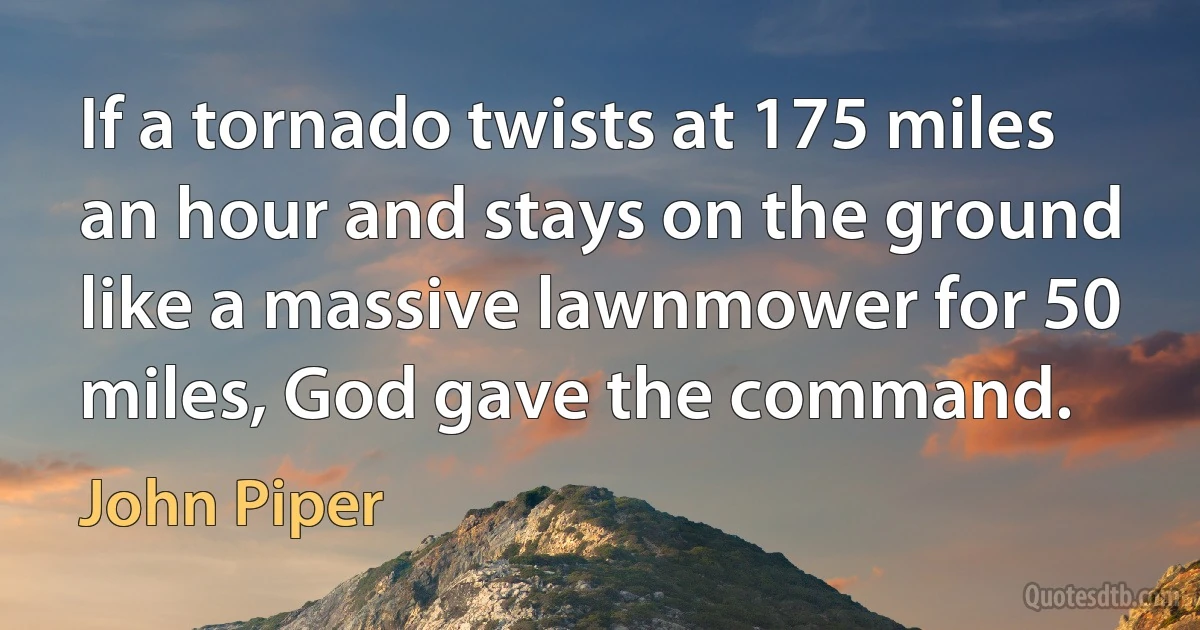 If a tornado twists at 175 miles an hour and stays on the ground like a massive lawnmower for 50 miles, God gave the command. (John Piper)