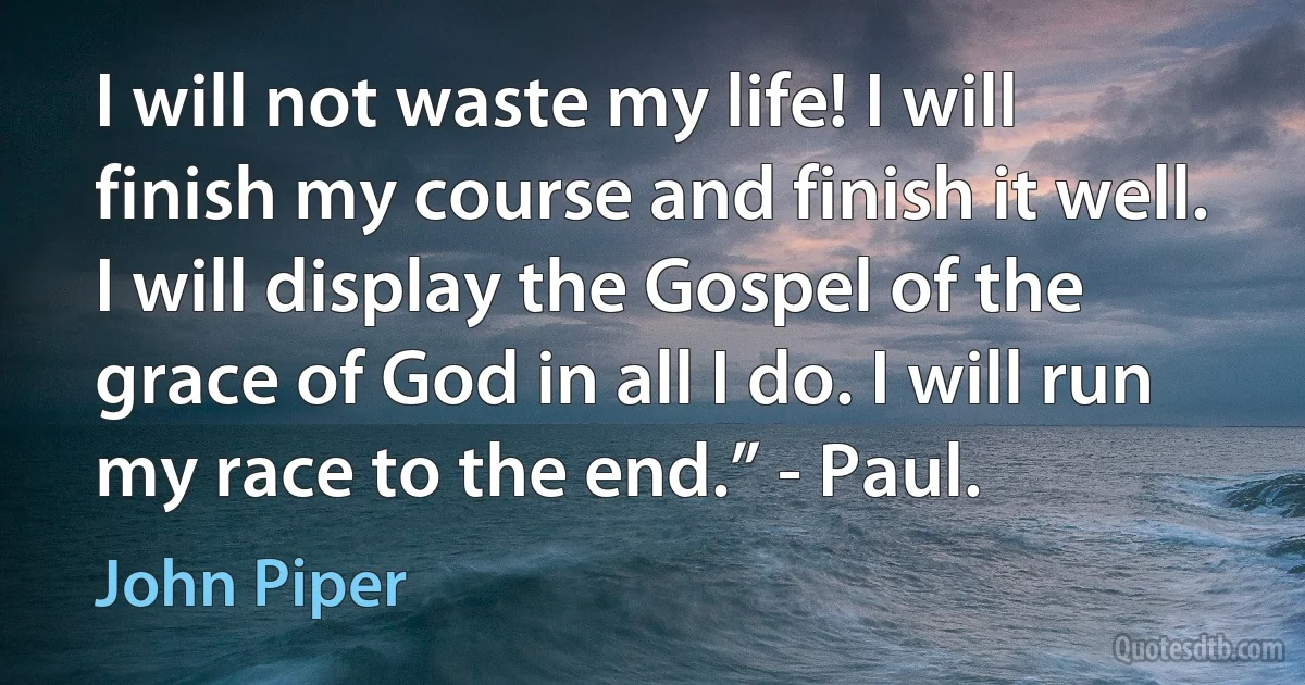 I will not waste my life! I will finish my course and finish it well. I will display the Gospel of the grace of God in all I do. I will run my race to the end.” - Paul. (John Piper)