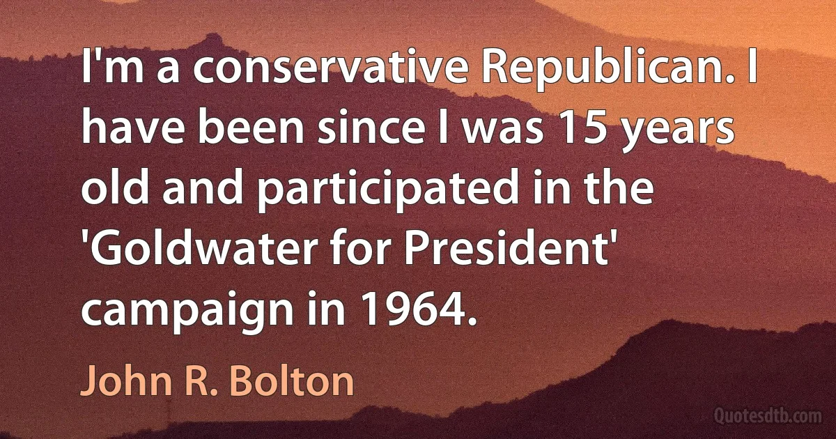 I'm a conservative Republican. I have been since I was 15 years old and participated in the 'Goldwater for President' campaign in 1964. (John R. Bolton)