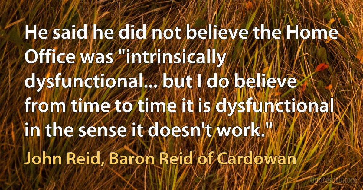 He said he did not believe the Home Office was "intrinsically dysfunctional... but I do believe from time to time it is dysfunctional in the sense it doesn't work." (John Reid, Baron Reid of Cardowan)