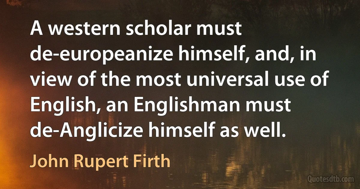 A western scholar must de-europeanize himself, and, in view of the most universal use of English, an Englishman must de-Anglicize himself as well. (John Rupert Firth)