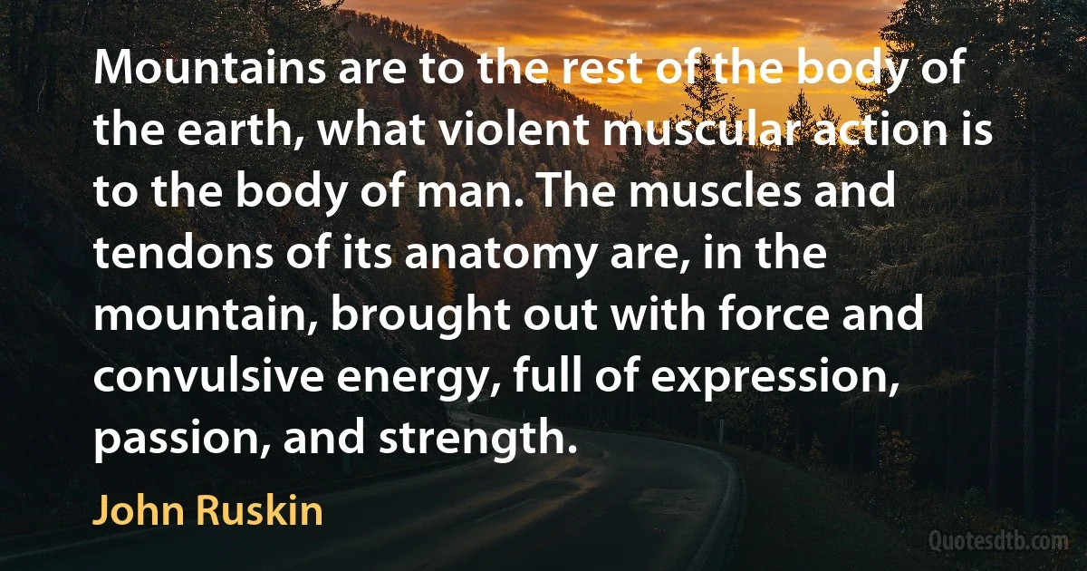 Mountains are to the rest of the body of the earth, what violent muscular action is to the body of man. The muscles and tendons of its anatomy are, in the mountain, brought out with force and convulsive energy, full of expression, passion, and strength. (John Ruskin)