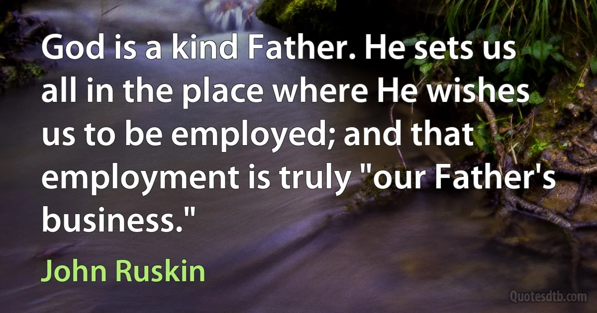 God is a kind Father. He sets us all in the place where He wishes us to be employed; and that employment is truly "our Father's business." (John Ruskin)