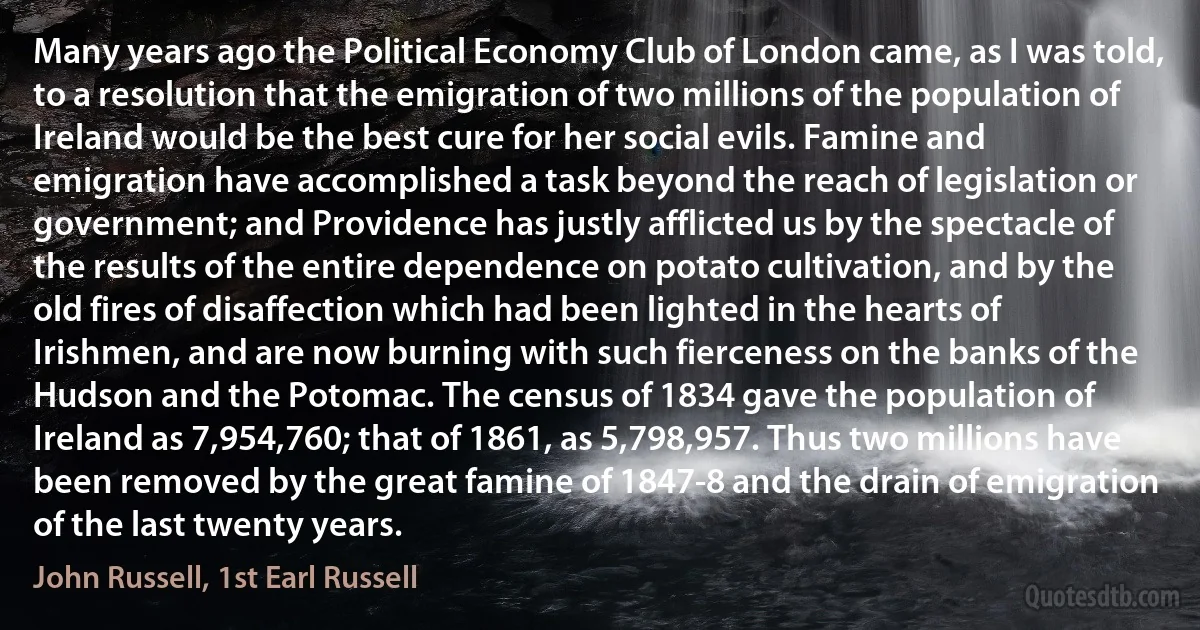 Many years ago the Political Economy Club of London came, as I was told, to a resolution that the emigration of two millions of the population of Ireland would be the best cure for her social evils. Famine and emigration have accomplished a task beyond the reach of legislation or government; and Providence has justly afflicted us by the spectacle of the results of the entire dependence on potato cultivation, and by the old fires of disaffection which had been lighted in the hearts of Irishmen, and are now burning with such fierceness on the banks of the Hudson and the Potomac. The census of 1834 gave the population of Ireland as 7,954,760; that of 1861, as 5,798,957. Thus two millions have been removed by the great famine of 1847-8 and the drain of emigration of the last twenty years. (John Russell, 1st Earl Russell)