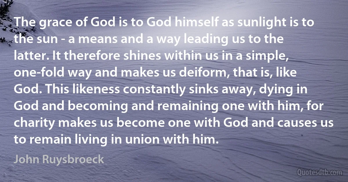 The grace of God is to God himself as sunlight is to the sun - a means and a way leading us to the latter. It therefore shines within us in a simple, one-fold way and makes us deiform, that is, like God. This likeness constantly sinks away, dying in God and becoming and remaining one with him, for charity makes us become one with God and causes us to remain living in union with him. (John Ruysbroeck)