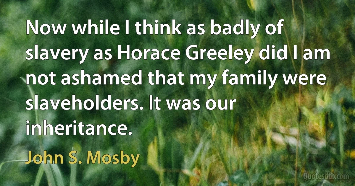 Now while I think as badly of slavery as Horace Greeley did I am not ashamed that my family were slaveholders. It was our inheritance. (John S. Mosby)