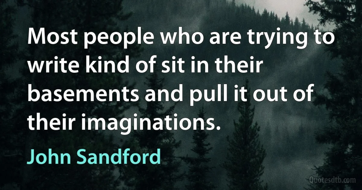 Most people who are trying to write kind of sit in their basements and pull it out of their imaginations. (John Sandford)