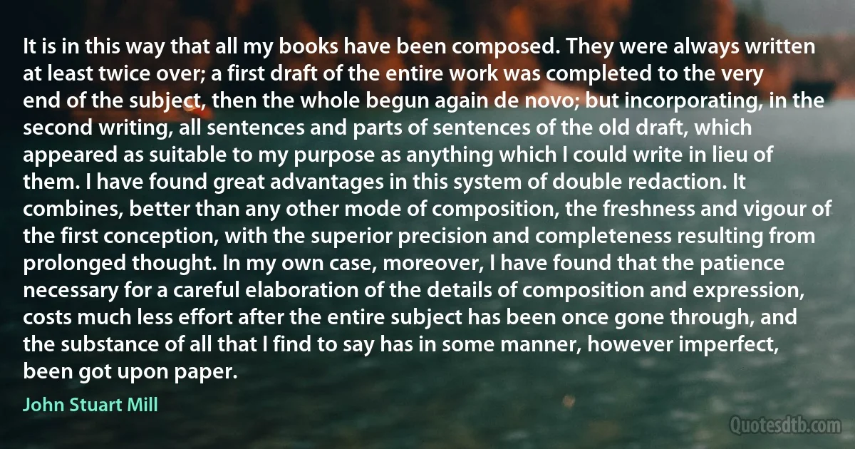 It is in this way that all my books have been composed. They were always written at least twice over; a first draft of the entire work was completed to the very end of the subject, then the whole begun again de novo; but incorporating, in the second writing, all sentences and parts of sentences of the old draft, which appeared as suitable to my purpose as anything which I could write in lieu of them. I have found great advantages in this system of double redaction. It combines, better than any other mode of composition, the freshness and vigour of the first conception, with the superior precision and completeness resulting from prolonged thought. In my own case, moreover, I have found that the patience necessary for a careful elaboration of the details of composition and expression, costs much less effort after the entire subject has been once gone through, and the substance of all that I find to say has in some manner, however imperfect, been got upon paper. (John Stuart Mill)