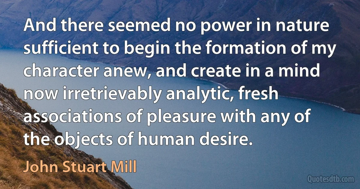 And there seemed no power in nature sufficient to begin the formation of my character anew, and create in a mind now irretrievably analytic, fresh associations of pleasure with any of the objects of human desire. (John Stuart Mill)