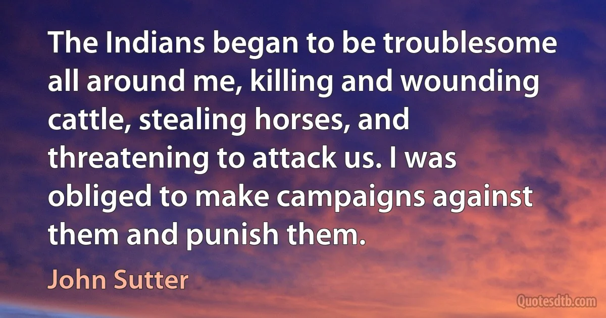 The Indians began to be troublesome all around me, killing and wounding cattle, stealing horses, and threatening to attack us. I was obliged to make campaigns against them and punish them. (John Sutter)