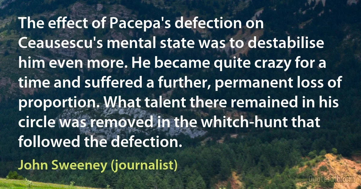 The effect of Pacepa's defection on Ceausescu's mental state was to destabilise him even more. He became quite crazy for a time and suffered a further, permanent loss of proportion. What talent there remained in his circle was removed in the whitch-hunt that followed the defection. (John Sweeney (journalist))