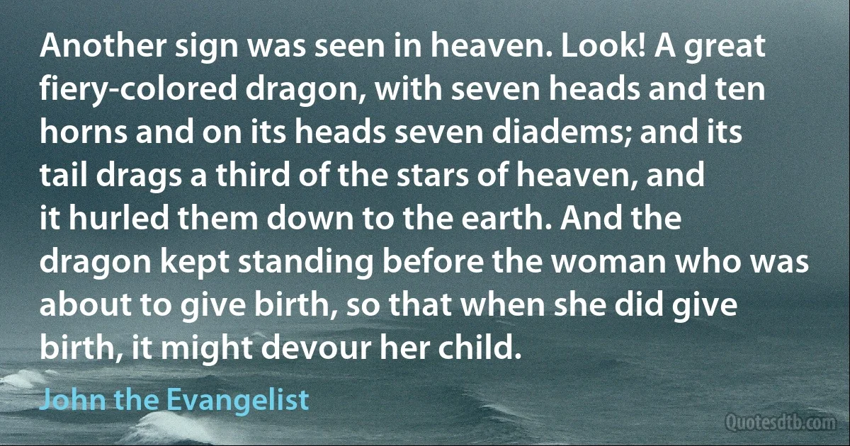 Another sign was seen in heaven. Look! A great fiery-colored dragon, with seven heads and ten horns and on its heads seven diadems; and its tail drags a third of the stars of heaven, and it hurled them down to the earth. And the dragon kept standing before the woman who was about to give birth, so that when she did give birth, it might devour her child. (John the Evangelist)