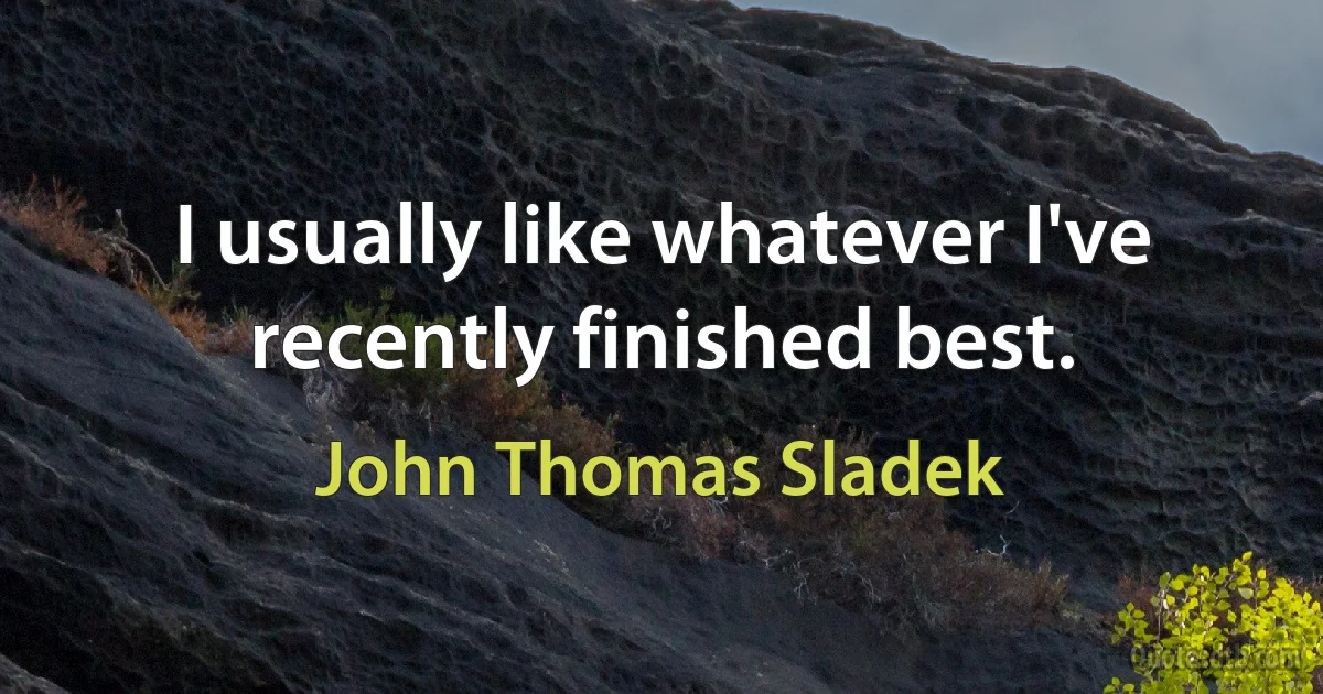 I usually like whatever I've recently finished best. (John Thomas Sladek)