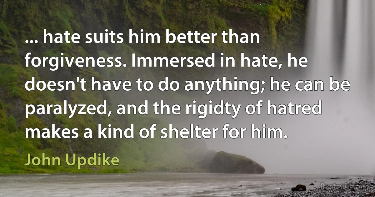 ... hate suits him better than forgiveness. Immersed in hate, he doesn't have to do anything; he can be paralyzed, and the rigidty of hatred makes a kind of shelter for him. (John Updike)