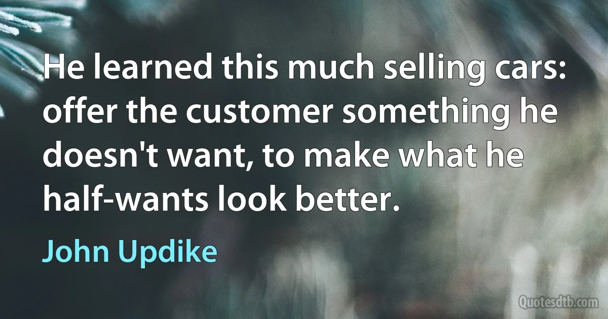 He learned this much selling cars: offer the customer something he doesn't want, to make what he half-wants look better. (John Updike)