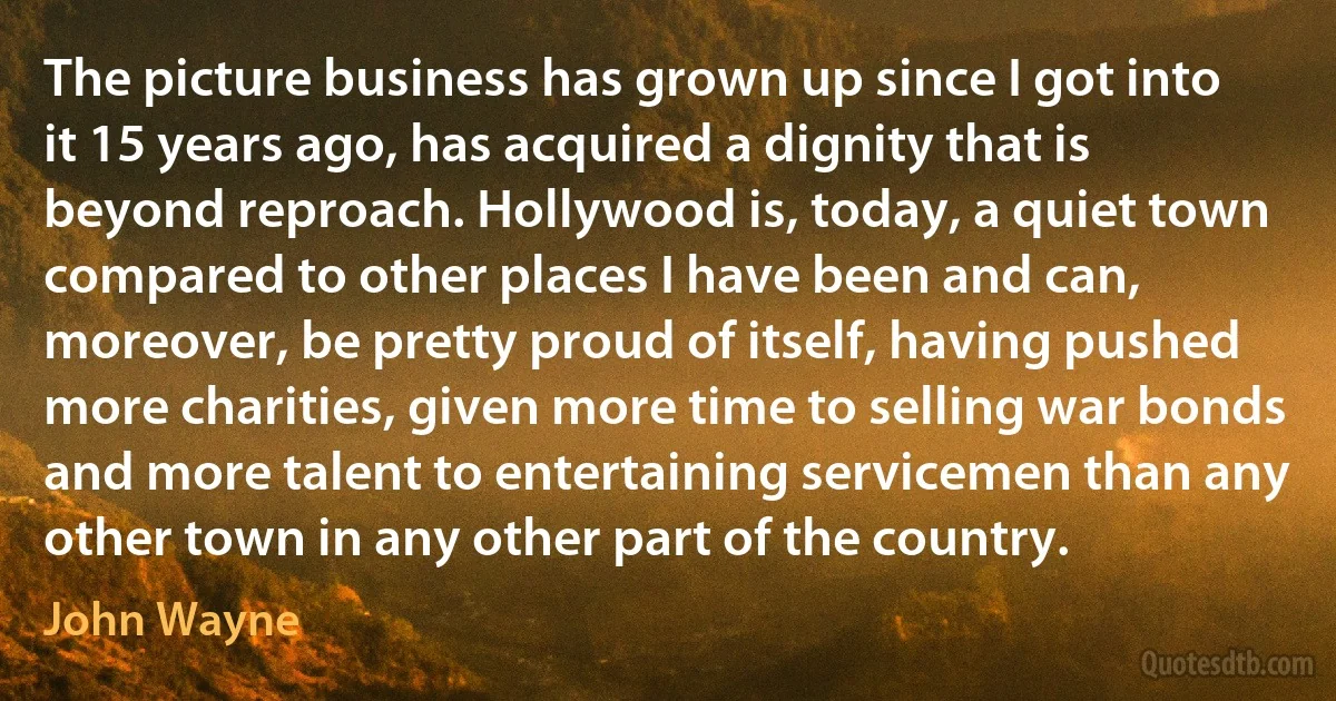 The picture business has grown up since I got into it 15 years ago, has acquired a dignity that is beyond reproach. Hollywood is, today, a quiet town compared to other places I have been and can, moreover, be pretty proud of itself, having pushed more charities, given more time to selling war bonds and more talent to entertaining servicemen than any other town in any other part of the country. (John Wayne)