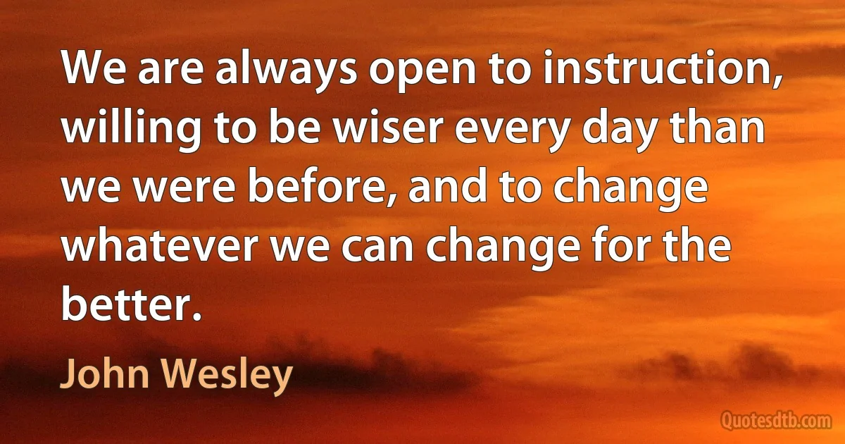 We are always open to instruction, willing to be wiser every day than we were before, and to change whatever we can change for the better. (John Wesley)