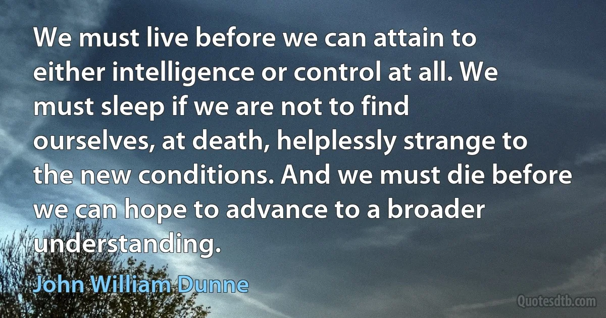 We must live before we can attain to either intelligence or control at all. We must sleep if we are not to find ourselves, at death, helplessly strange to the new conditions. And we must die before we can hope to advance to a broader understanding. (John William Dunne)