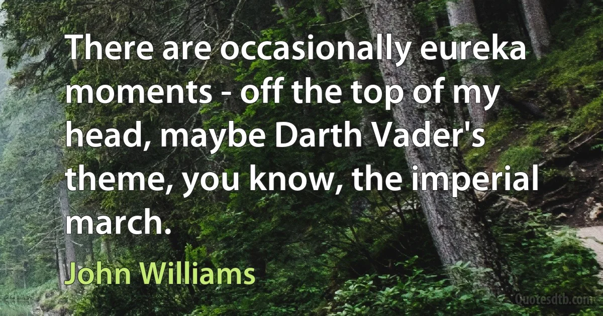 There are occasionally eureka moments - off the top of my head, maybe Darth Vader's theme, you know, the imperial march. (John Williams)