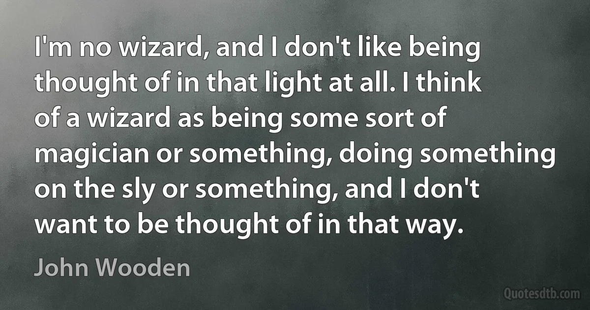 I'm no wizard, and I don't like being thought of in that light at all. I think of a wizard as being some sort of magician or something, doing something on the sly or something, and I don't want to be thought of in that way. (John Wooden)