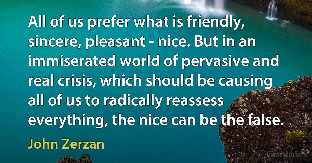 All of us prefer what is friendly, sincere, pleasant - nice. But in an immiserated world of pervasive and real crisis, which should be causing all of us to radically reassess everything, the nice can be the false. (John Zerzan)