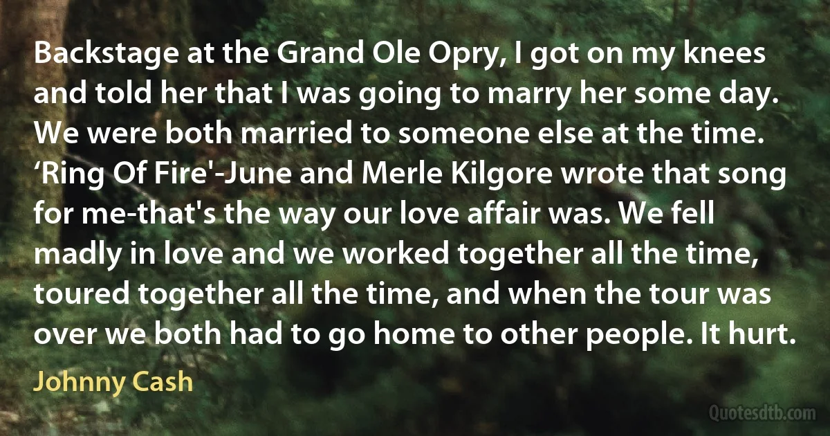 Backstage at the Grand Ole Opry, I got on my knees and told her that I was going to marry her some day. We were both married to someone else at the time. ‘Ring Of Fire'-June and Merle Kilgore wrote that song for me-that's the way our love affair was. We fell madly in love and we worked together all the time, toured together all the time, and when the tour was over we both had to go home to other people. It hurt. (Johnny Cash)