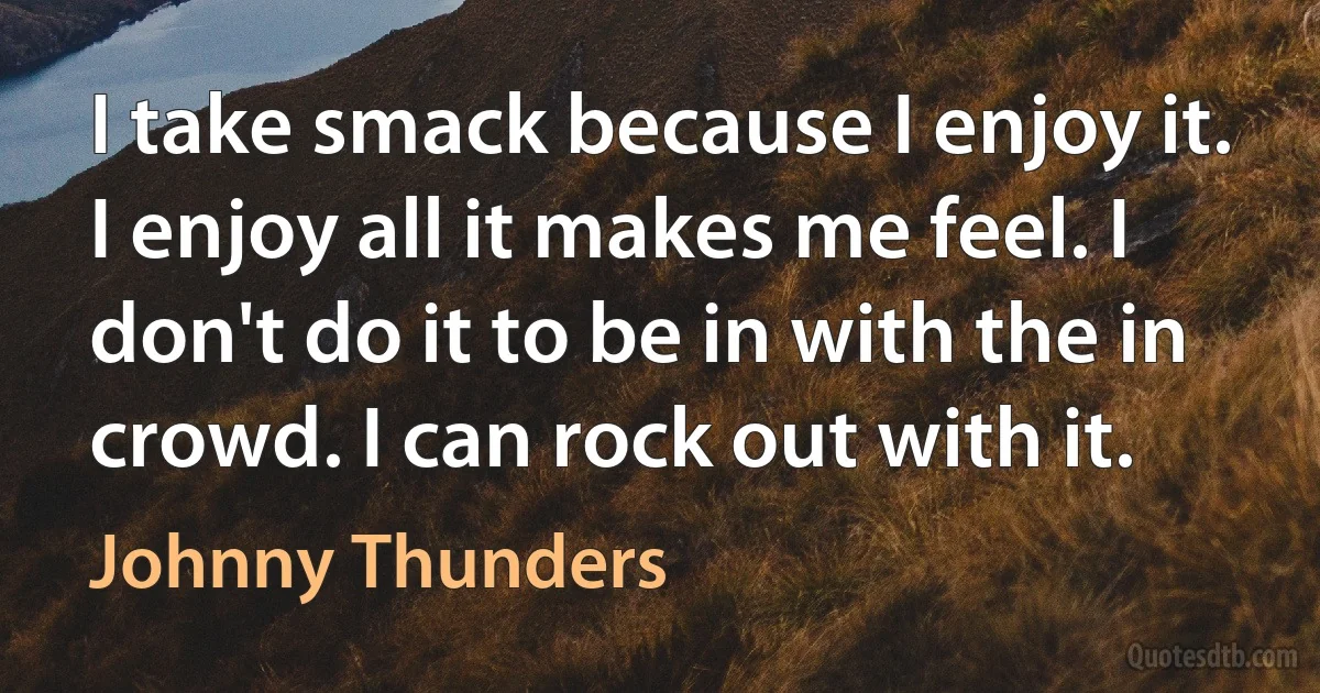 I take smack because I enjoy it. I enjoy all it makes me feel. I don't do it to be in with the in crowd. I can rock out with it. (Johnny Thunders)