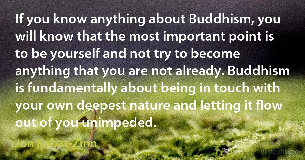 If you know anything about Buddhism, you will know that the most important point is to be yourself and not try to become anything that you are not already. Buddhism is fundamentally about being in touch with your own deepest nature and letting it flow out of you unimpeded. (Jon Kabat-Zinn)