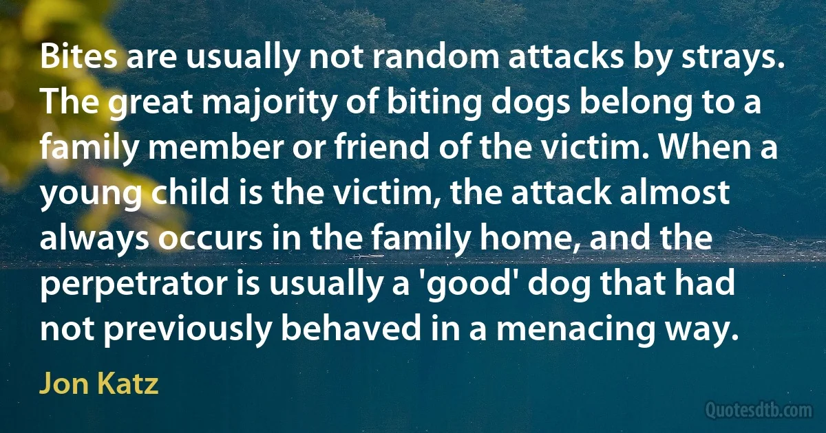 Bites are usually not random attacks by strays. The great majority of biting dogs belong to a family member or friend of the victim. When a young child is the victim, the attack almost always occurs in the family home, and the perpetrator is usually a 'good' dog that had not previously behaved in a menacing way. (Jon Katz)