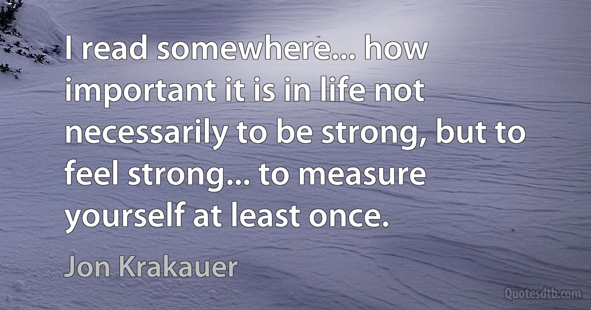 I read somewhere... how important it is in life not necessarily to be strong, but to feel strong... to measure yourself at least once. (Jon Krakauer)