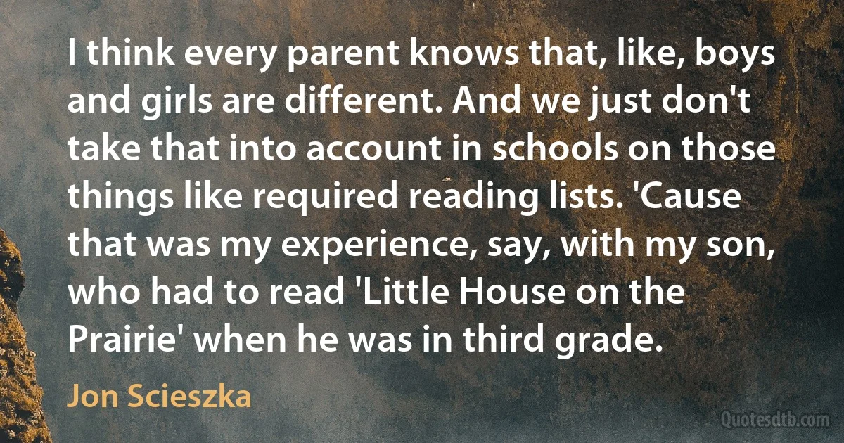 I think every parent knows that, like, boys and girls are different. And we just don't take that into account in schools on those things like required reading lists. 'Cause that was my experience, say, with my son, who had to read 'Little House on the Prairie' when he was in third grade. (Jon Scieszka)