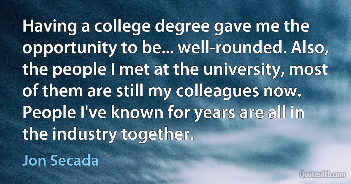 Having a college degree gave me the opportunity to be... well-rounded. Also, the people I met at the university, most of them are still my colleagues now. People I've known for years are all in the industry together. (Jon Secada)