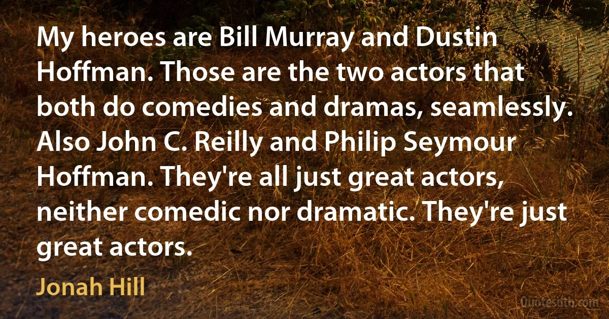 My heroes are Bill Murray and Dustin Hoffman. Those are the two actors that both do comedies and dramas, seamlessly. Also John C. Reilly and Philip Seymour Hoffman. They're all just great actors, neither comedic nor dramatic. They're just great actors. (Jonah Hill)