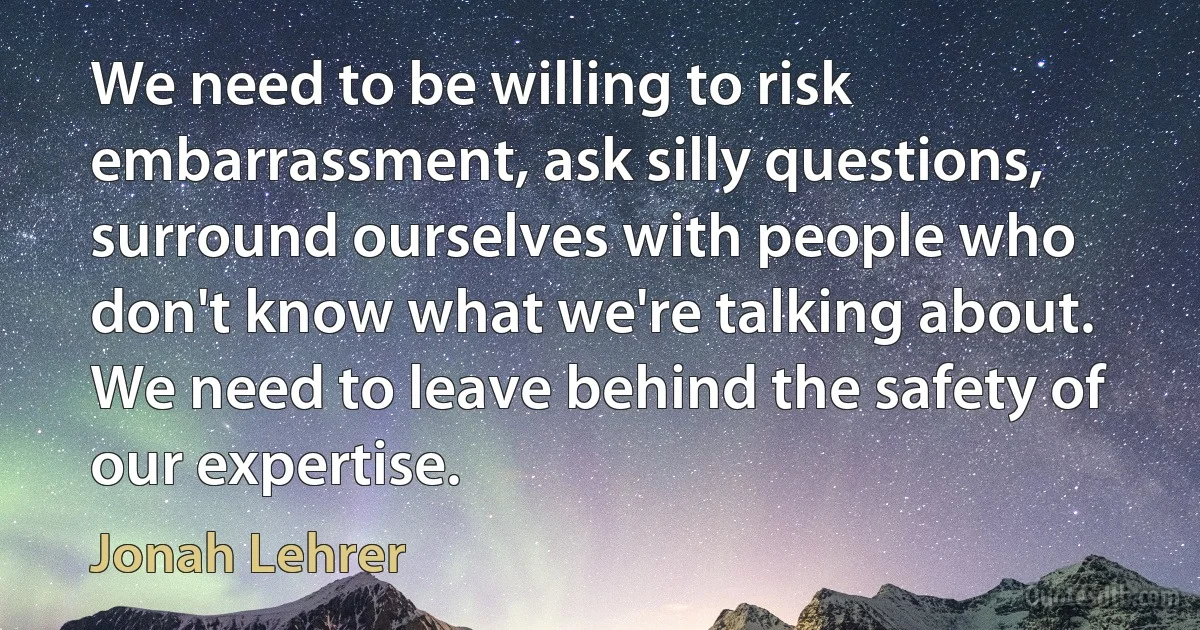 We need to be willing to risk embarrassment, ask silly questions, surround ourselves with people who don't know what we're talking about. We need to leave behind the safety of our expertise. (Jonah Lehrer)