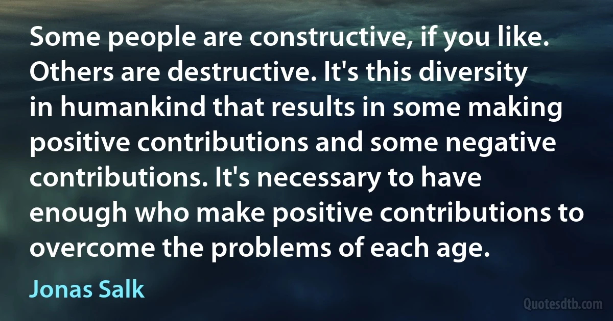 Some people are constructive, if you like. Others are destructive. It's this diversity in humankind that results in some making positive contributions and some negative contributions. It's necessary to have enough who make positive contributions to overcome the problems of each age. (Jonas Salk)