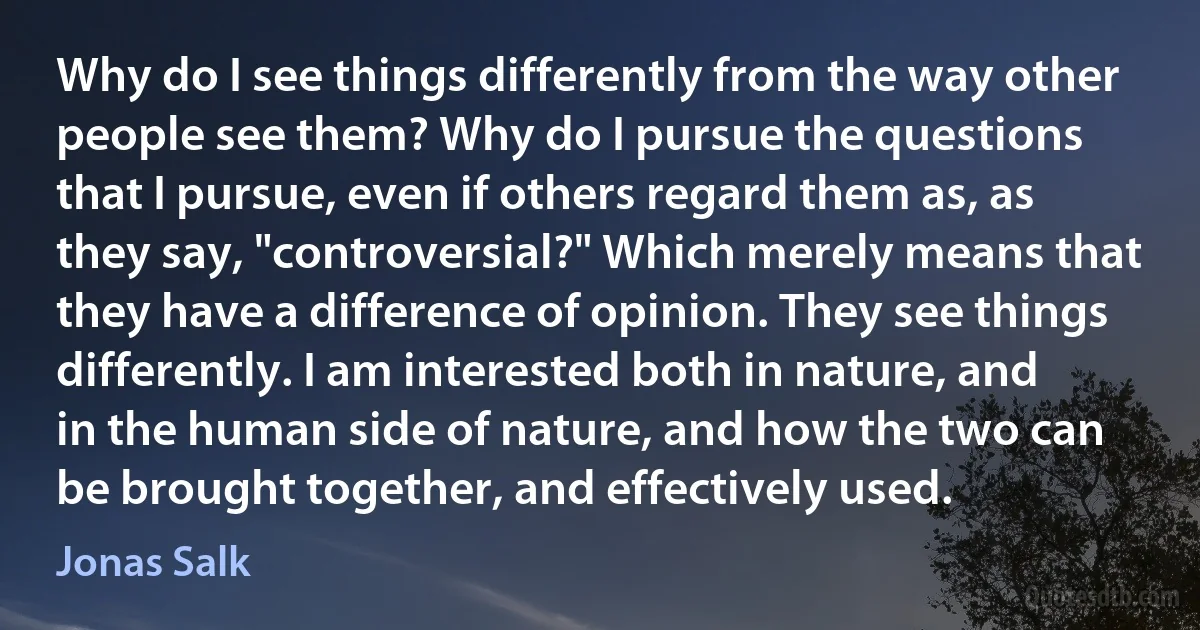 Why do I see things differently from the way other people see them? Why do I pursue the questions that I pursue, even if others regard them as, as they say, "controversial?" Which merely means that they have a difference of opinion. They see things differently. I am interested both in nature, and in the human side of nature, and how the two can be brought together, and effectively used. (Jonas Salk)