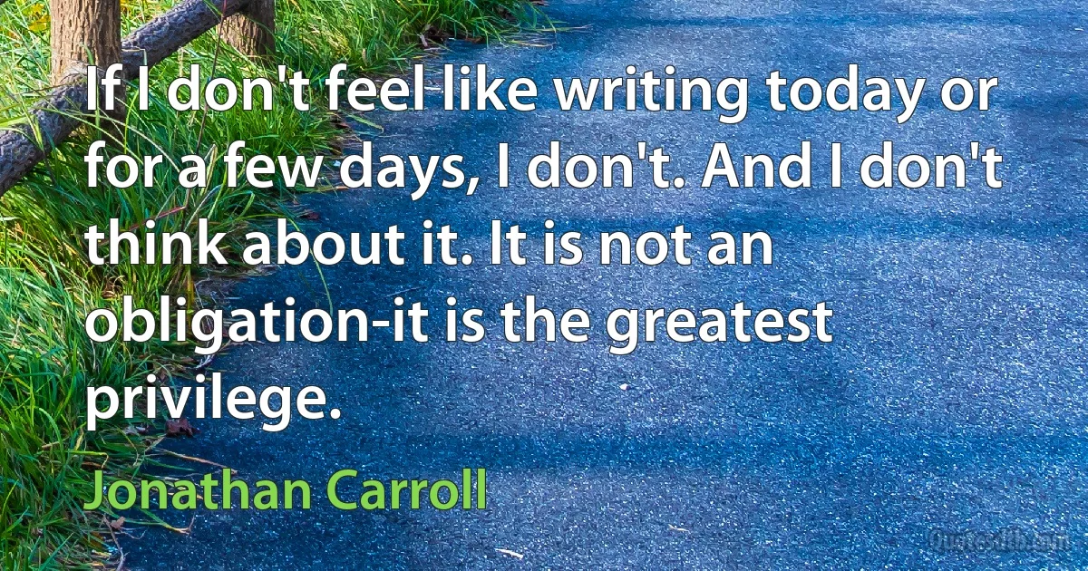 If I don't feel like writing today or for a few days, I don't. And I don't think about it. It is not an obligation-it is the greatest privilege. (Jonathan Carroll)