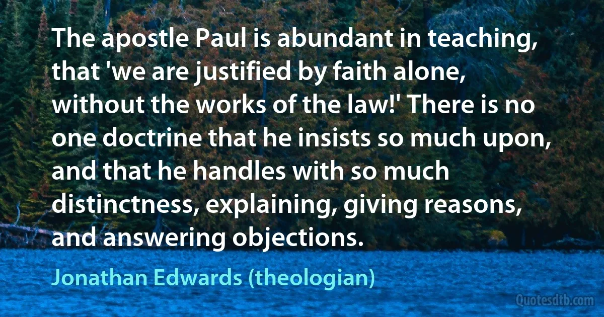 The apostle Paul is abundant in teaching, that 'we are justified by faith alone, without the works of the law!' There is no one doctrine that he insists so much upon, and that he handles with so much distinctness, explaining, giving reasons, and answering objections. (Jonathan Edwards (theologian))