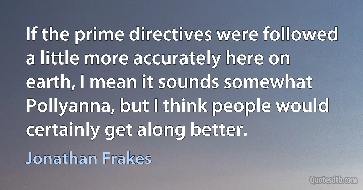 If the prime directives were followed a little more accurately here on earth, I mean it sounds somewhat Pollyanna, but I think people would certainly get along better. (Jonathan Frakes)