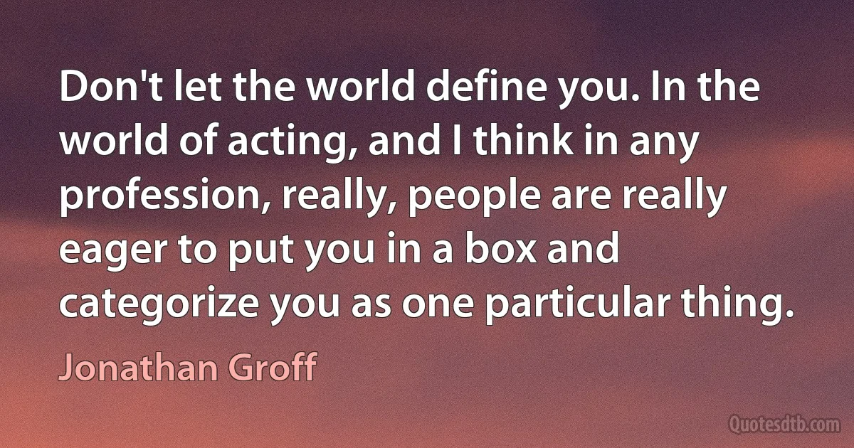 Don't let the world define you. In the world of acting, and I think in any profession, really, people are really eager to put you in a box and categorize you as one particular thing. (Jonathan Groff)