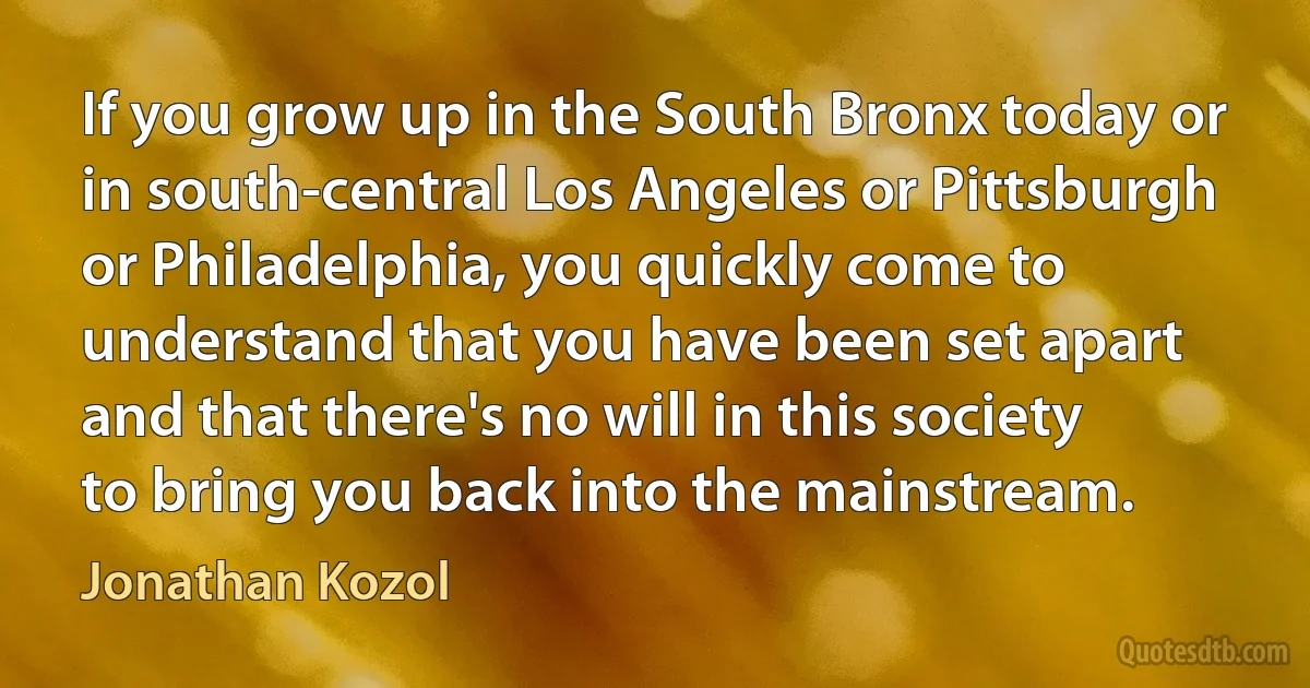 If you grow up in the South Bronx today or in south-central Los Angeles or Pittsburgh or Philadelphia, you quickly come to understand that you have been set apart and that there's no will in this society to bring you back into the mainstream. (Jonathan Kozol)