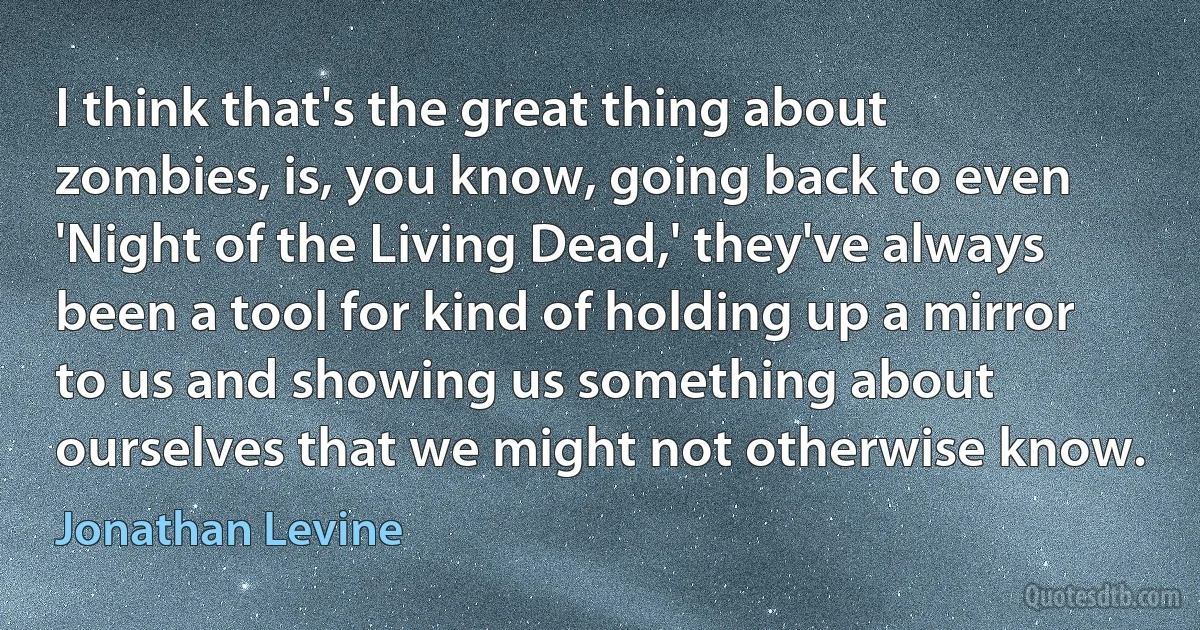 I think that's the great thing about zombies, is, you know, going back to even 'Night of the Living Dead,' they've always been a tool for kind of holding up a mirror to us and showing us something about ourselves that we might not otherwise know. (Jonathan Levine)