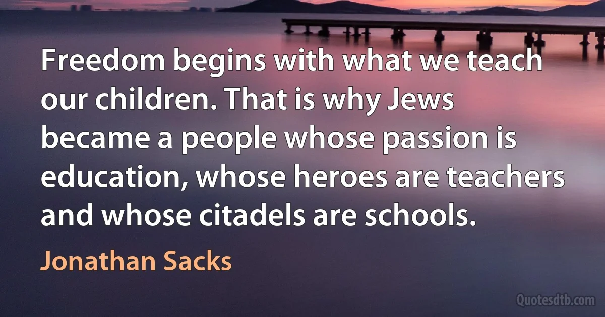 Freedom begins with what we teach our children. That is why Jews became a people whose passion is education, whose heroes are teachers and whose citadels are schools. (Jonathan Sacks)