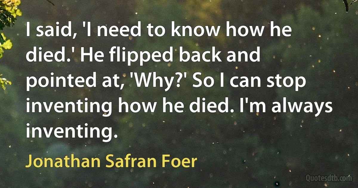 I said, 'I need to know how he died.' He flipped back and pointed at, 'Why?' So I can stop inventing how he died. I'm always inventing. (Jonathan Safran Foer)