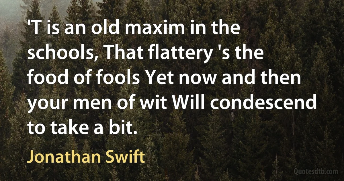 'T is an old maxim in the schools, That flattery 's the food of fools Yet now and then your men of wit Will condescend to take a bit. (Jonathan Swift)