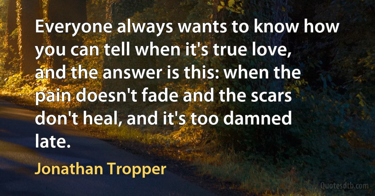 Everyone always wants to know how you can tell when it's true love, and the answer is this: when the pain doesn't fade and the scars don't heal, and it's too damned late. (Jonathan Tropper)