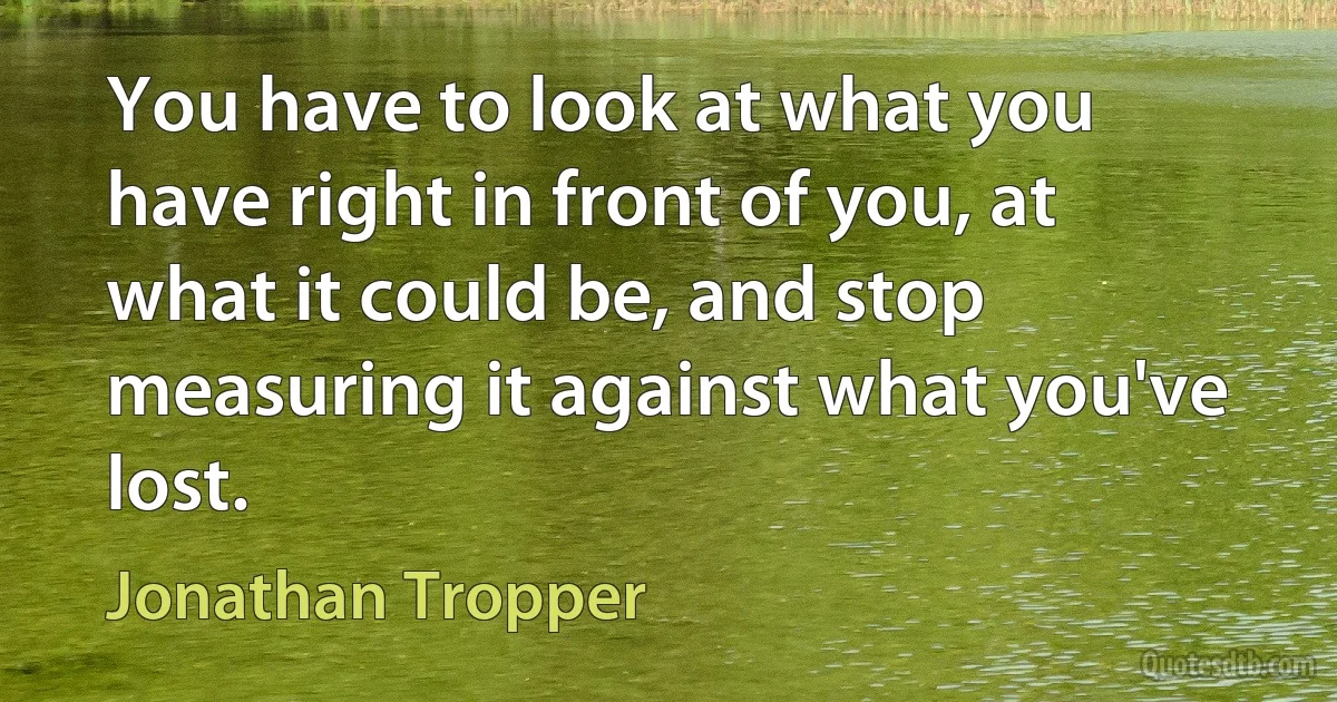 You have to look at what you have right in front of you, at what it could be, and stop measuring it against what you've lost. (Jonathan Tropper)